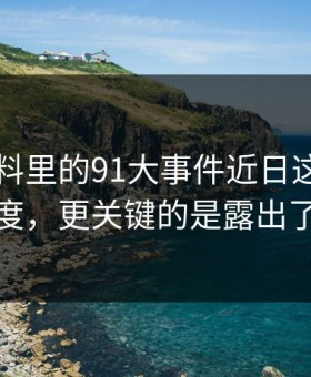 新91黑料里的91大事件近日这波不只是热度，更关键的是露出了细节