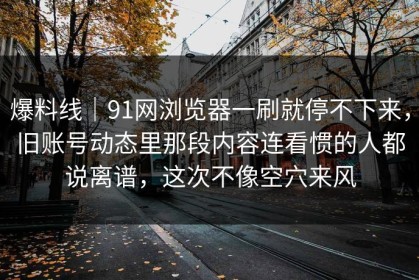 爆料线｜91网浏览器一刷就停不下来，旧账号动态里那段内容连看惯的人都说离谱，这次不像空穴来风