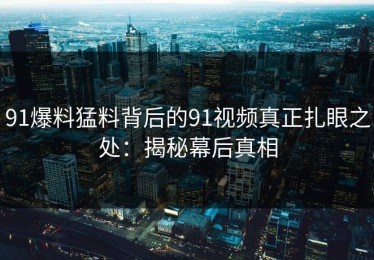 91爆料猛料背后的91视频真正扎眼之处：揭秘幕后真相