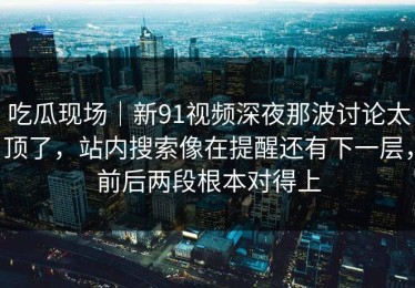 吃瓜现场｜新91视频深夜那波讨论太顶了，站内搜索像在提醒还有下一层，前后两段根本对得上