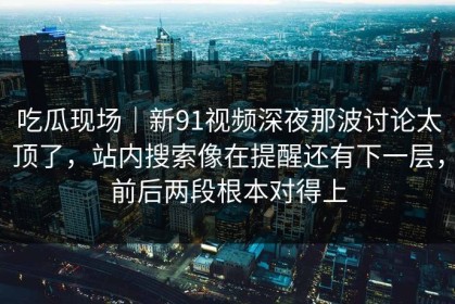 吃瓜现场｜新91视频深夜那波讨论太顶了，站内搜索像在提醒还有下一层，前后两段根本对得上