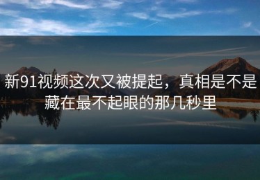 新91视频这次又被提起，真相是不是藏在最不起眼的那几秒里
