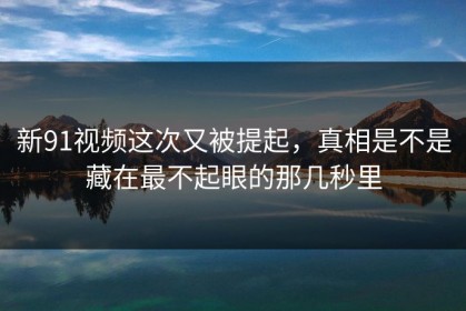 新91视频这次又被提起，真相是不是藏在最不起眼的那几秒里