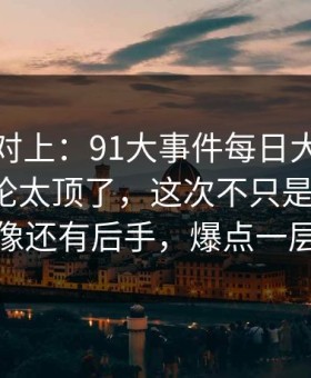 线索刚对上：91大事件每日大赛深夜那波讨论太顶了，这次不只是热度高，越翻越像还有后手，爆点一层接一层