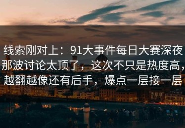 线索刚对上：91大事件每日大赛深夜那波讨论太顶了，这次不只是热度高，越翻越像还有后手，爆点一层接一层
