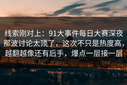 线索刚对上：91大事件每日大赛深夜那波讨论太顶了，这次不只是热度高，越翻越像还有后手，爆点一层接一层