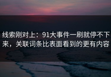 线索刚对上：91大事件一刷就停不下来，关联词条比表面看到的更有内容