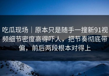 吃瓜现场｜原本只是随手一搜新91视频细节密度高得吓人，把节奏彻底带偏，前后两段根本对得上