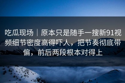 吃瓜现场｜原本只是随手一搜新91视频细节密度高得吓人，把节奏彻底带偏，前后两段根本对得上