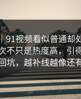 爆料线｜91视频看似普通却处处埋钩子，这次不只是热度高，引得老瓜友重新回坑，越补线越像还有后手