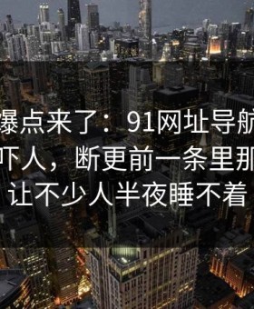 新一轮爆点来了：91网址导航细节密度高得吓人，断更前一条里那段内容让不少人半夜睡不着