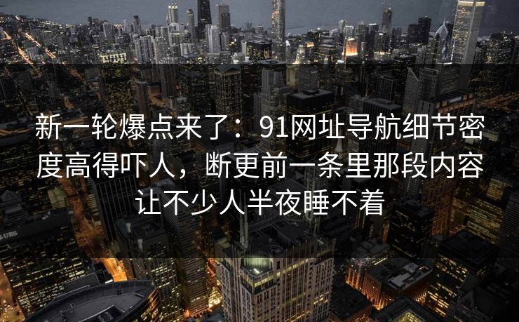 新一轮爆点来了:91网址导航细节密度高得吓人,断更前一条里那段内容让不少人半夜睡不着 新一轮爆点来了:91网址导航细节密度高得吓人,断更前一条里那段内容让不少人半夜睡不着