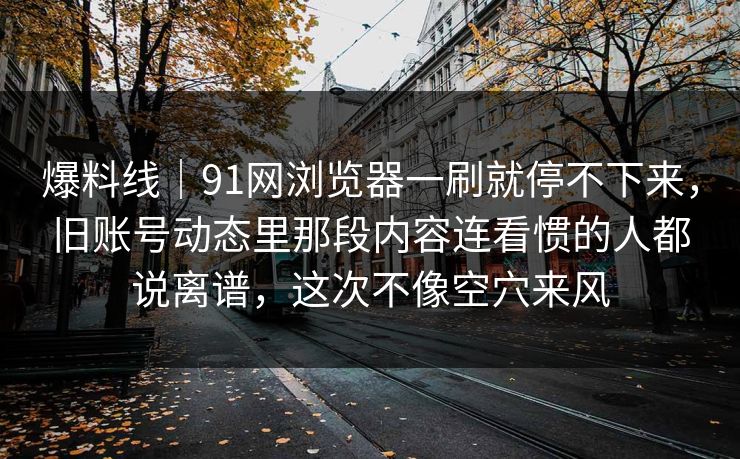 爆料线｜91网浏览器一刷就停不下来，旧账号动态里那段内容连看惯的人都说离谱，这次不像空穴来风